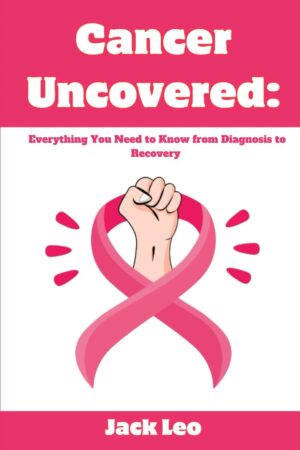 CANCER UNCOVERED: EVERYTHING YOU NEED TO KNOW FROM DIAGNOSIS TO RECOVERY
