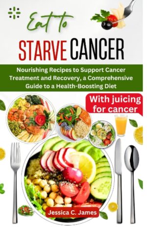 EAT TO STARVE CANCER: Nourishing Recipes to Support Cancer Treatment and Recovery, a Comprehensive Guide to a Health-Boosting Diet